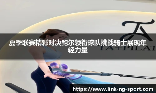 夏季联赛精彩对决鲍尔领衔球队挑战骑士展现年轻力量